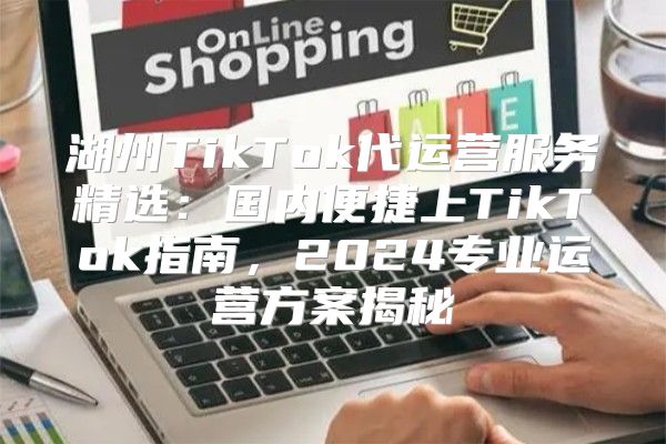 湖州TikTok代运营服务精选：国内便捷上TikTok指南，2025专业运营方案揭秘