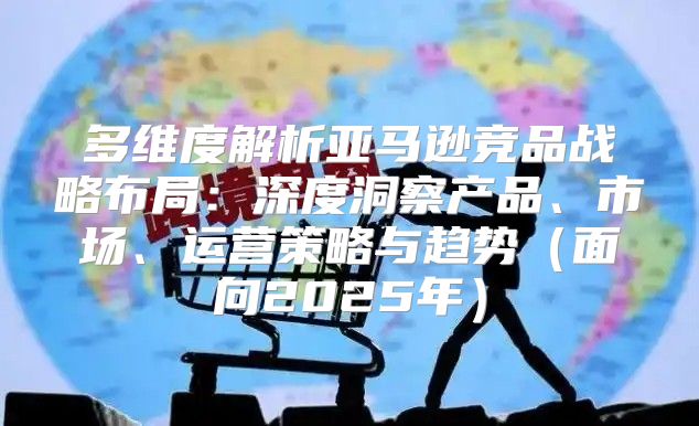 多维度解析亚马逊竞品战略布局：深度洞察产品、市场、运营策略与趋势面向2025年