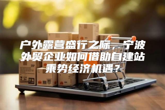 户外露营盛行之际，宁波外贸企业如何借助自建站乘势经济机遇？
