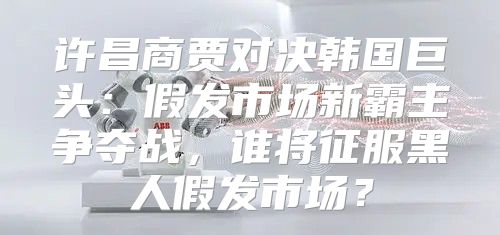 许昌商贾对决韩国巨头：假发市场新霸主争夺战，谁将征服黑人假发市场？