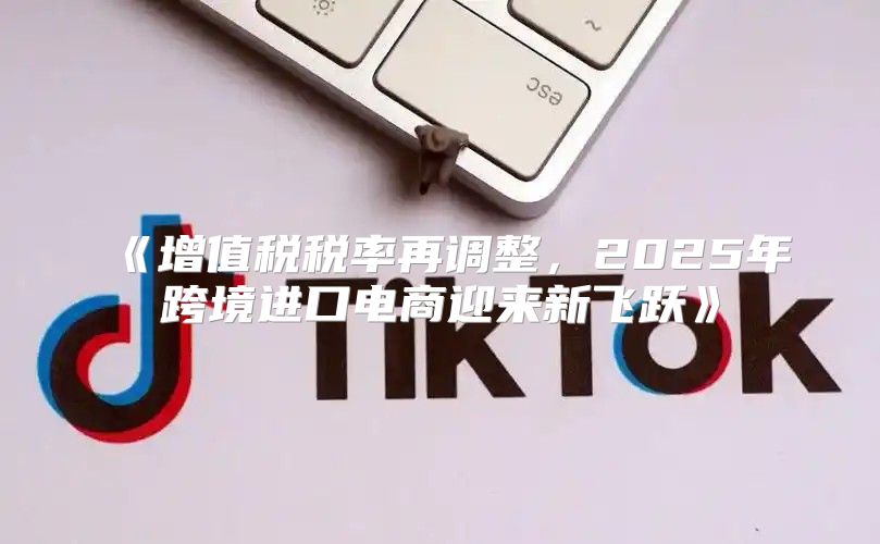 增值税税率再调整，2025年跨境进口电商迎来新飞跃