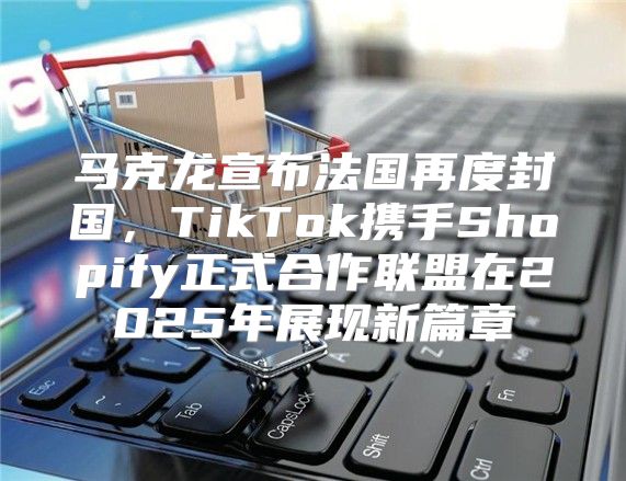 马克龙宣布法国再度封国，TikTok携手Shopify正式合作联盟在2025年展现新篇章