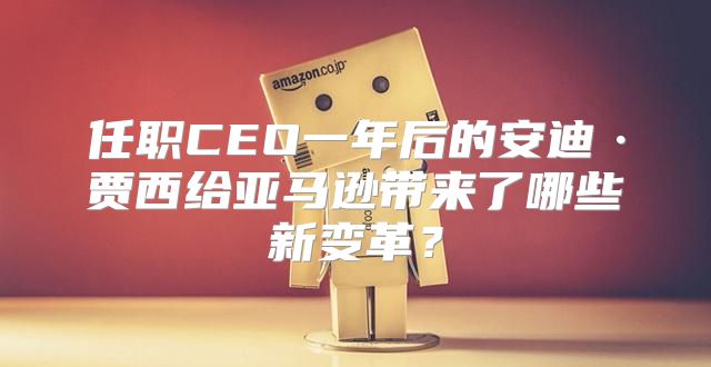 任职CEO一年后的安迪·贾西给亚马逊带来了哪些新变革？