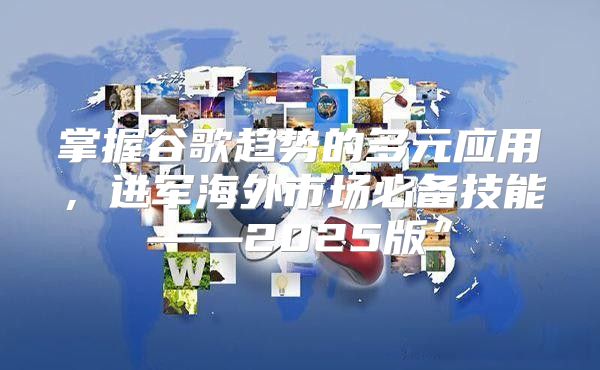 掌握谷歌趋势的多元应用，进军海外市场必备技能——2025版”