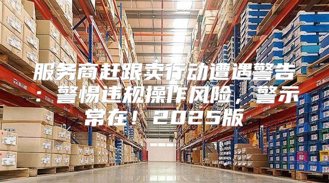 服务商赶跟卖行动遭遇警告：警惕违规操作风险，警示常在！2025版