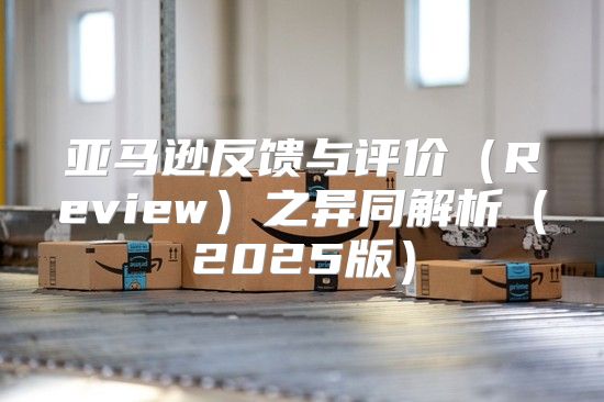 亚马逊反馈与评价Review之异同解析2025版