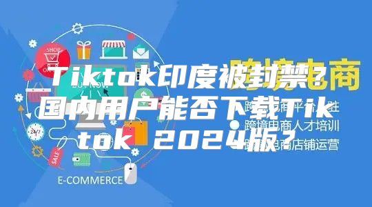 Tiktok印度被封禁？国内用户能否下载Tiktok 2025版？