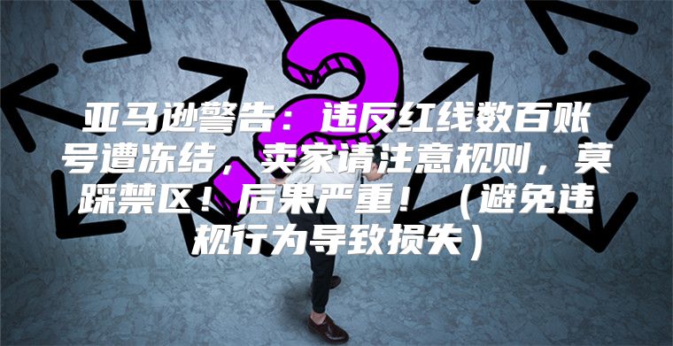 亚马逊警告：违反红线数百账号遭冻结，卖家请注意规则，莫踩禁区！后果严重！避免违规行为导致损失
