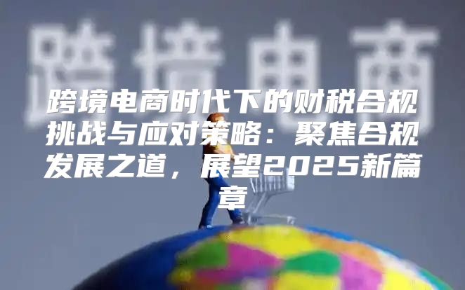 跨境电商时代下的财税合规挑战与应对策略：聚焦合规发展之道，展望2025新篇章