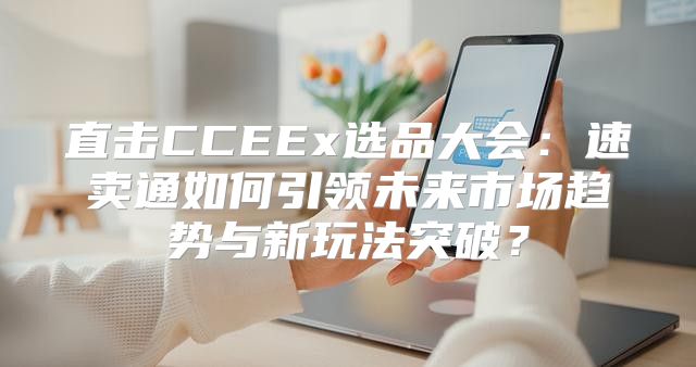 直击CCEEx选品大会：速卖通如何引领未来市场趋势与新玩法突破？