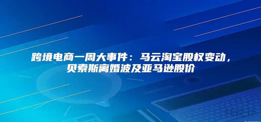 跨境电商一周大事件：马云淘宝股权变动，贝索斯离婚波及亚马逊股价