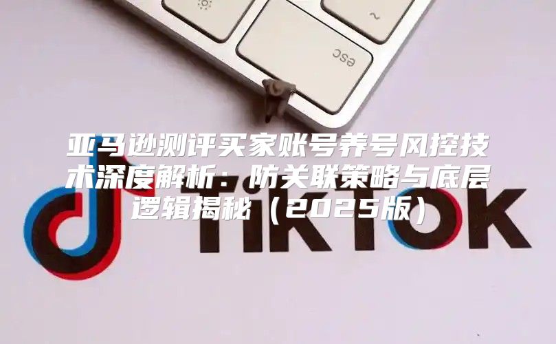 亚马逊测评买家账号养号风控技术深度解析：防关联策略与底层逻辑揭秘2025版
