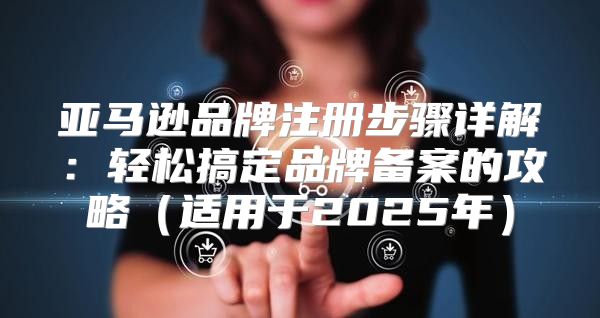 亚马逊品牌注册步骤详解：轻松搞定品牌备案的攻略适用于2025年