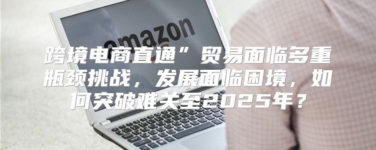 跨境电商直通”贸易面临多重瓶颈挑战，发展面临困境，如何突破难关至2025年？