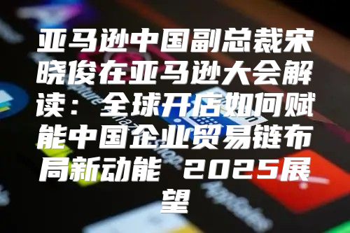 亚马逊中国副总裁宋晓俊在亚马逊大会解读：全球开店如何赋能中国企业贸易链布局新动能 2025展望