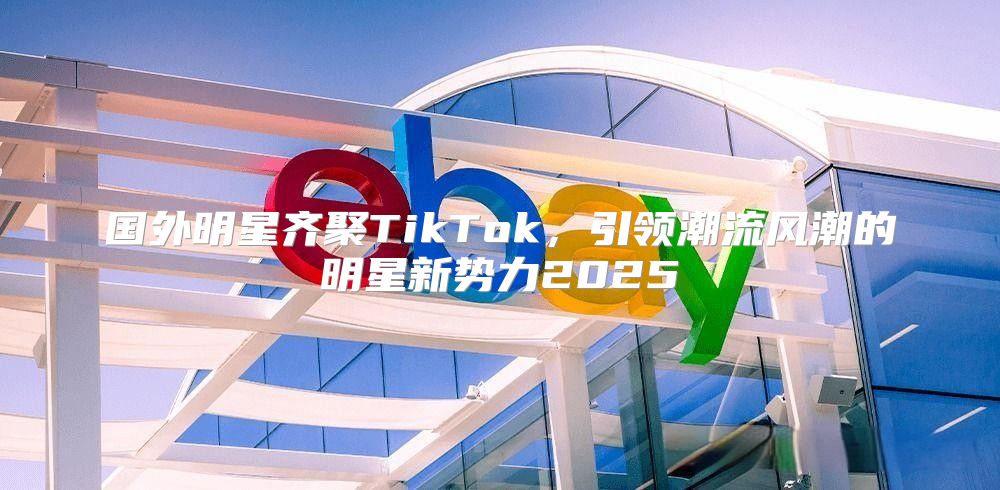 国外明星齐聚TikTok，引领潮流风潮的明星新势力2025
