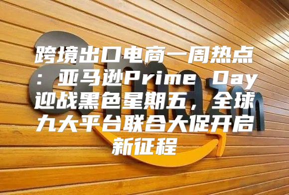 跨境出口电商一周热点：亚马逊Prime Day迎战黑色星期五，全球九大平台联合大促开启新征程