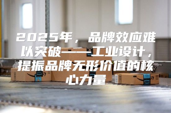 2025年，品牌效应难以突破——工业设计，提振品牌无形价值的核心力量