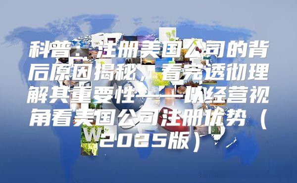 科普：注册美国公司的背后原因揭秘，看完透彻理解其重要性——以经营视角看美国公司注册优势2025版