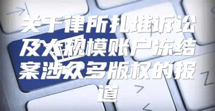 关于律所扎堆诉讼及大规模账户冻结案涉众多版权的报道