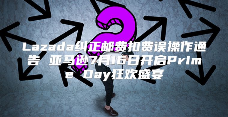 Lazada纠正邮费扣费误操作通告 亚马逊7月16日开启Prime Day狂欢盛宴