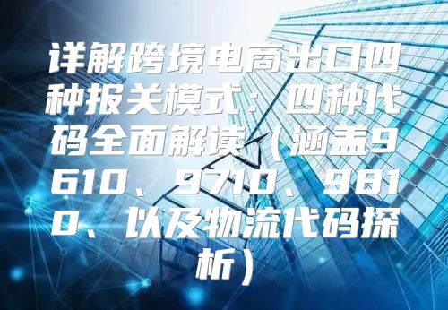 详解跨境电商出口四种报关模式：四种代码全面解读涵盖9610、9710、9810、以及物流代码探析