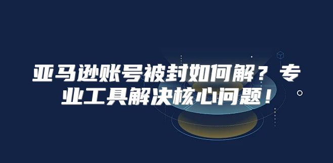 亚马逊账号被封如何解？专业工具解决核心问题！