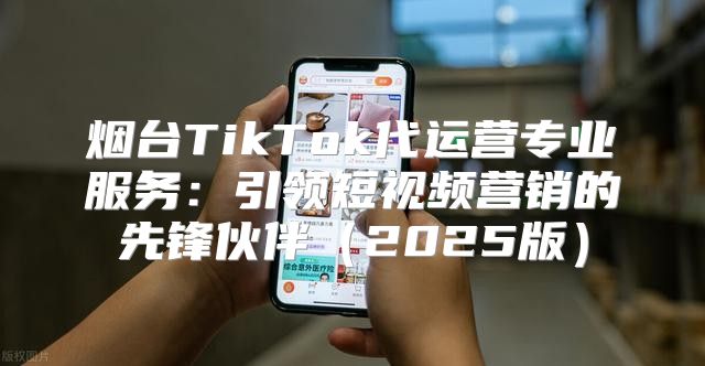 烟台TikTok代运营专业服务：引领短视频营销的先锋伙伴2025版