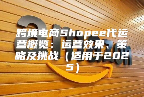 跨境电商Shopee代运营概览：运营效果、策略及挑战适用于2025