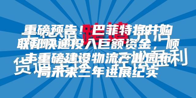 重磅预告！巴菲特将并购联邦快递投入巨额资金，顺丰重磅建设物流产业园布局未来三年进展纪实