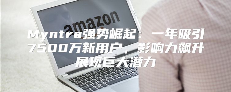 Myntra强势崛起：一年吸引7500万新用户，影响力飙升展现巨大潜力