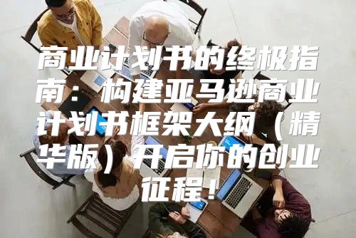 商业计划书的终极指南：构建亚马逊商业计划书框架大纲精华版开启你的创业征程！