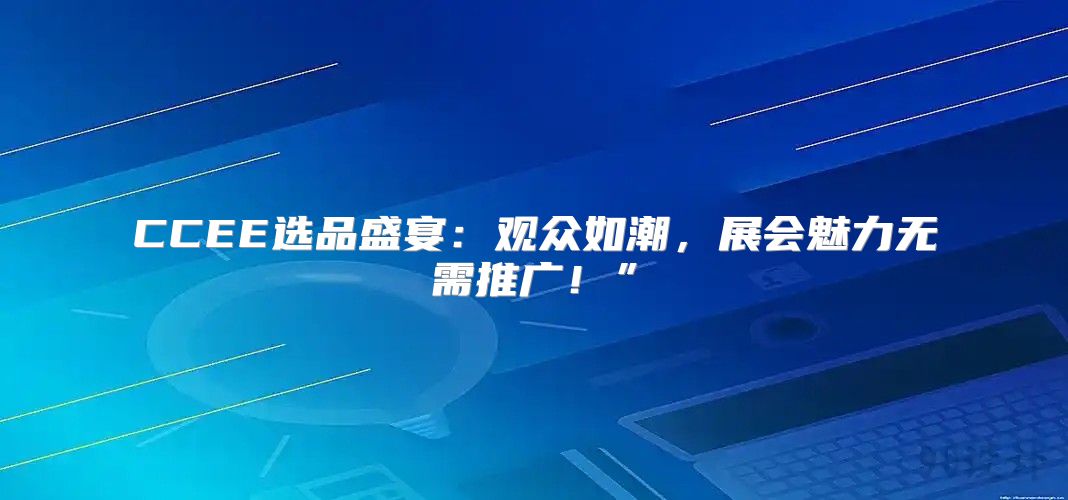CCEE选品盛宴：观众如潮，展会魅力无需推广！”