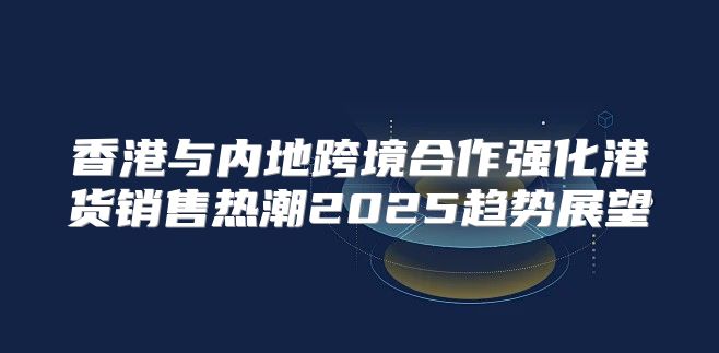 香港与内地跨境合作强化港货销售热潮2025趋势展望
