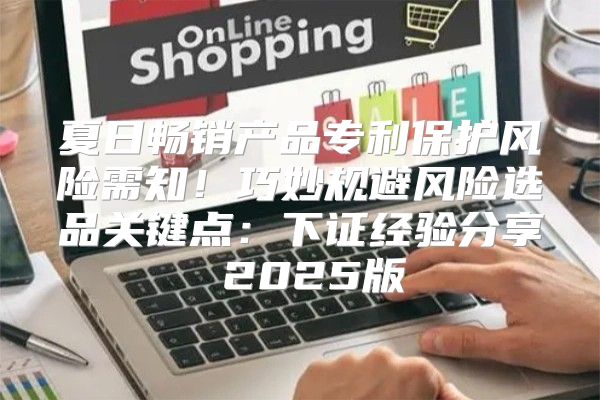 夏日畅销产品专利保护风险需知！巧妙规避风险选品关键点：下证经验分享 2025版