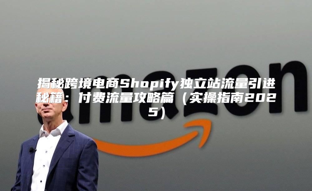 揭秘跨境电商Shopify独立站流量引进秘籍：付费流量攻略篇实操指南2025