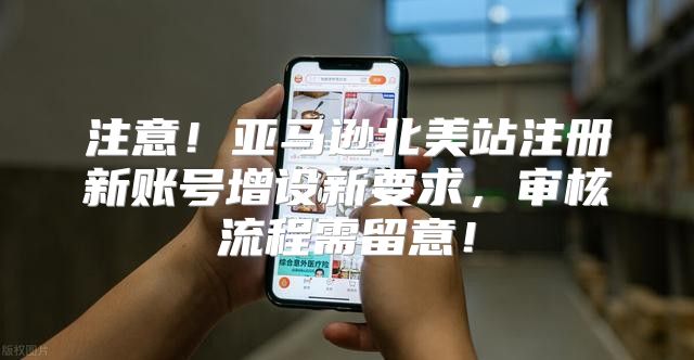 注意！亚马逊北美站注册新账号增设新要求，审核流程需留意！