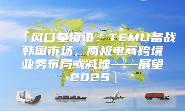 『风口星资讯：TEMU备战韩国市场，南极电商跨境业务布局或减速——展望2025』