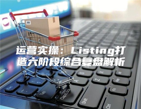运营实操：Listing打造六阶段综合复盘解析