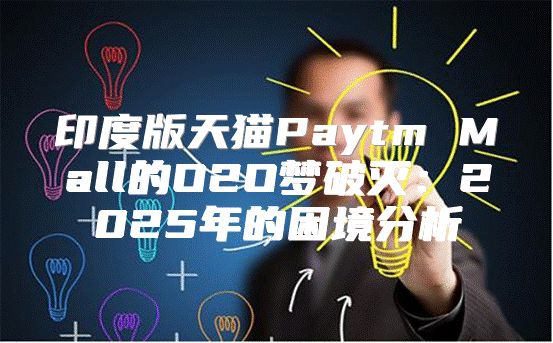 印度版天猫Paytm Mall的O2O梦破灭：2025年的困境分析