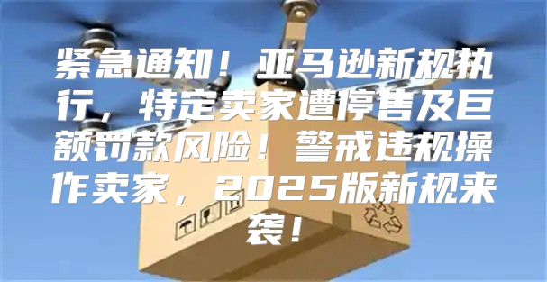 紧急通知！亚马逊新规执行，特定卖家遭停售及巨额罚款风险！警戒违规操作卖家，2025版新规来袭！
