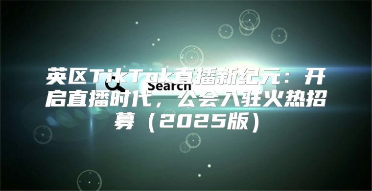 英区TikTok直播新纪元：开启直播时代，公会入驻火热招募2025版