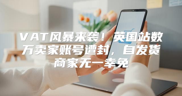 VAT风暴来袭！英国站数万卖家账号遭封，自发货商家无一幸免