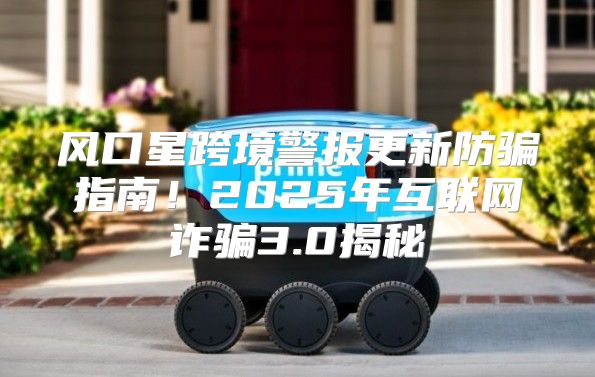 风口星跨境警报更新防骗指南！2025年互联网诈骗3.0揭秘