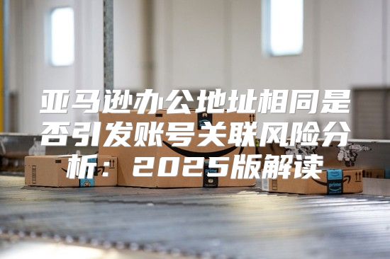 亚马逊办公地址相同是否引发账号关联风险分析：2025版解读