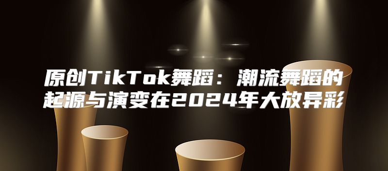 原创TikTok舞蹈：潮流舞蹈的起源与演变在2025年大放异彩