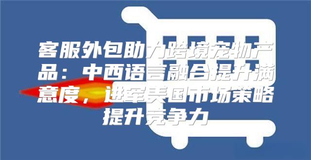 客服外包助力跨境宠物产品：中西语言融合提升满意度，进军美国市场策略提升竞争力