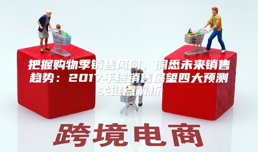 把握购物季销售风向，洞悉未来销售趋势：2017年终销售展望四大预测关键点解析