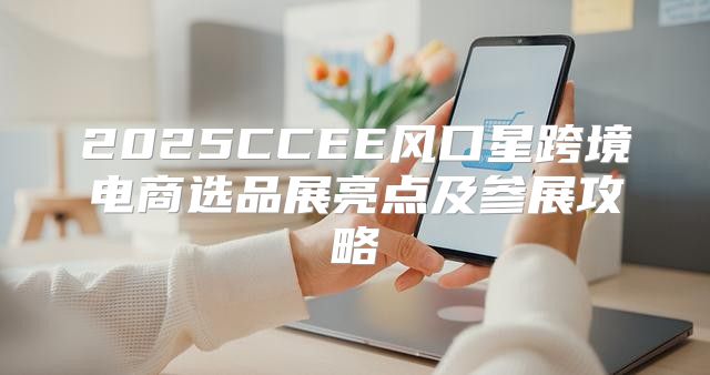 2025CCEE风口星跨境电商选品展亮点及参展攻略