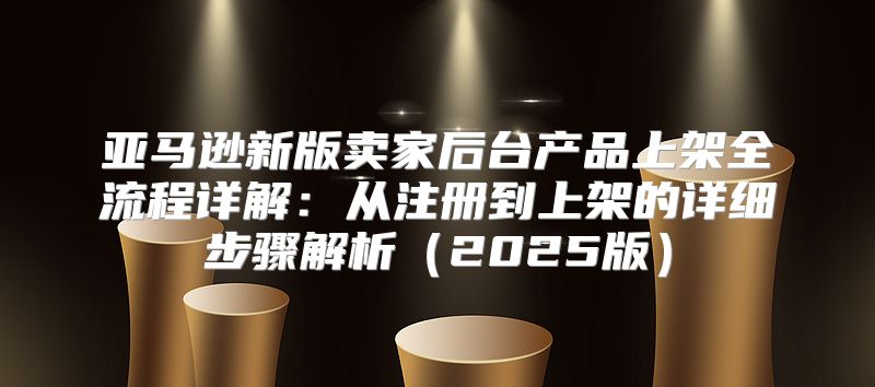 亚马逊新版卖家后台产品上架全流程详解：从注册到上架的详细步骤解析2025版